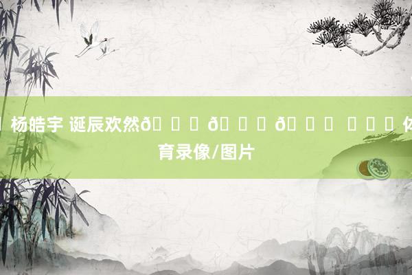 ㊗杨皓宇 诞辰欢然🎂🎂🎂 ​​​体育录像/图片