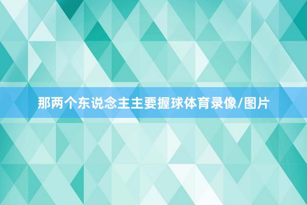 那两个东说念主主要握球体育录像/图片