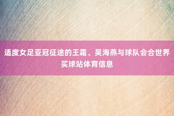 适度女足亚冠征途的王霜、吴海燕与球队会合世界买球站体育信息