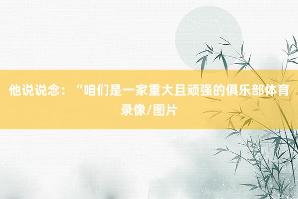 他说说念：“咱们是一家重大且顽强的俱乐部体育录像/图片