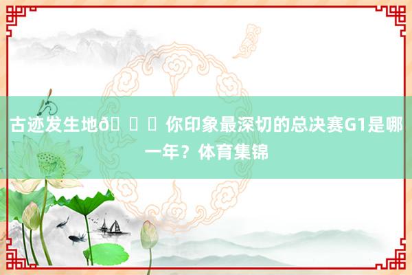 古迹发生地👊你印象最深切的总决赛G1是哪一年？体育集锦