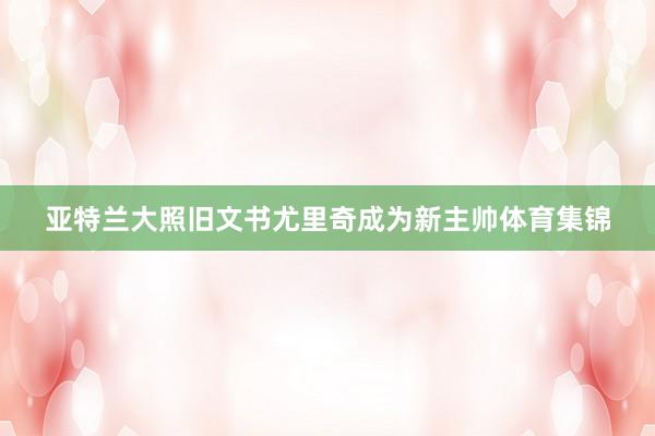 亚特兰大照旧文书尤里奇成为新主帅体育集锦
