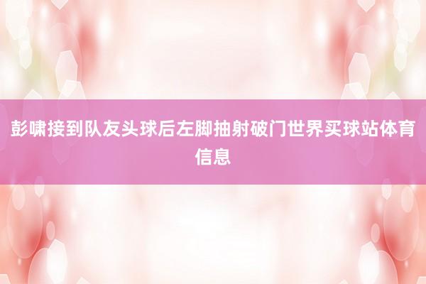 彭啸接到队友头球后左脚抽射破门世界买球站体育信息