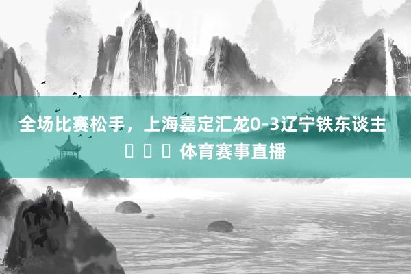 全场比赛松手，上海嘉定汇龙0-3辽宁铁东谈主 ​​​体育赛事直播