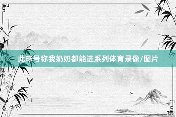 此球号称我奶奶都能进系列体育录像/图片
