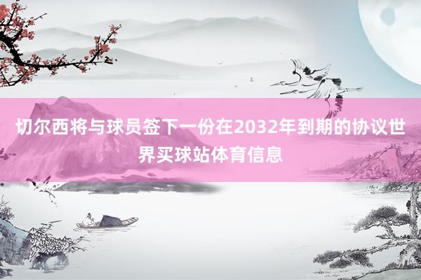 切尔西将与球员签下一份在2032年到期的协议世界买球站体育信息