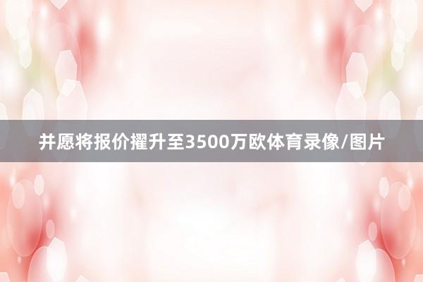 并愿将报价擢升至3500万欧体育录像/图片