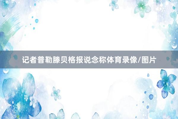 记者普勒滕贝格报说念称体育录像/图片