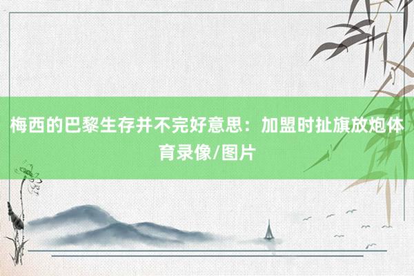 梅西的巴黎生存并不完好意思:加盟时扯旗放炮体育录像/图片
