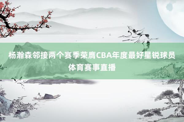 杨瀚森邻接两个赛季荣膺CBA年度最好星锐球员体育赛事直播