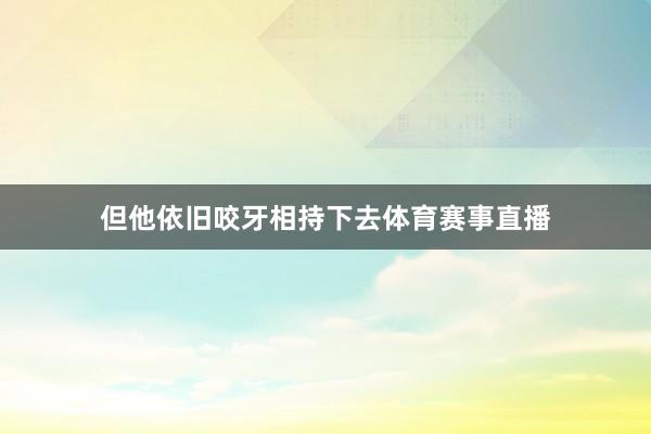 但他依旧咬牙相持下去体育赛事直播