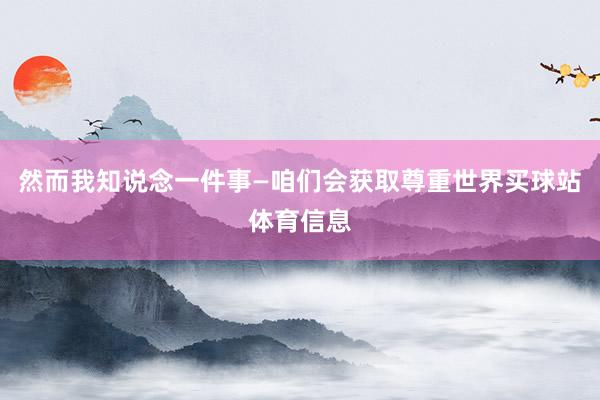 然而我知说念一件事—咱们会获取尊重世界买球站体育信息