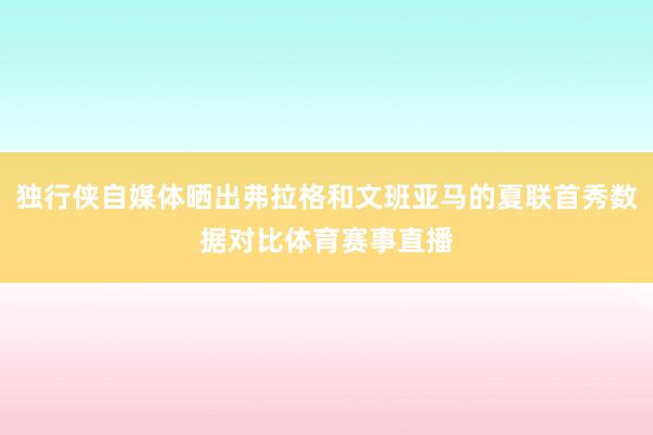 独行侠自媒体晒出弗拉格和文班亚马的夏联首秀数据对比体育赛事直播