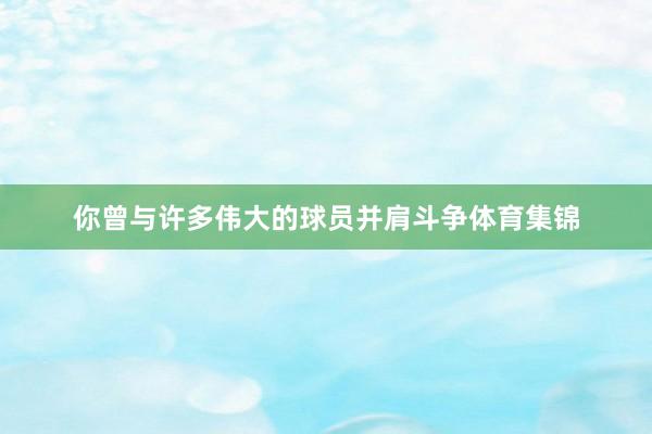 你曾与许多伟大的球员并肩斗争体育集锦
