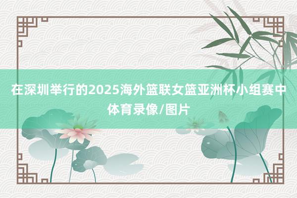 在深圳举行的2025海外篮联女篮亚洲杯小组赛中体育录像/图片