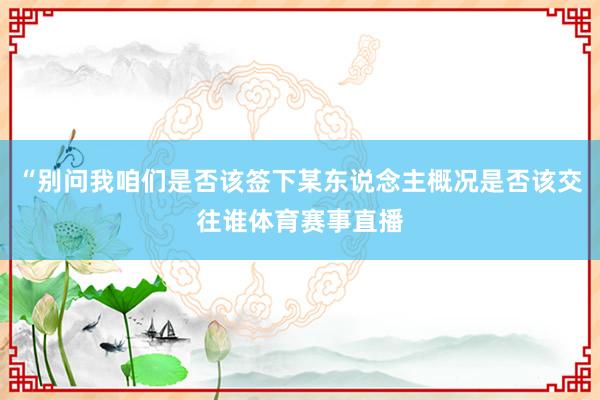 “别问我咱们是否该签下某东说念主概况是否该交往谁体育赛事直播