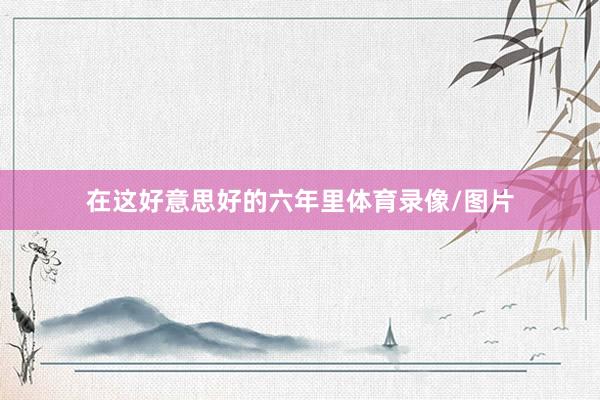 在这好意思好的六年里体育录像/图片