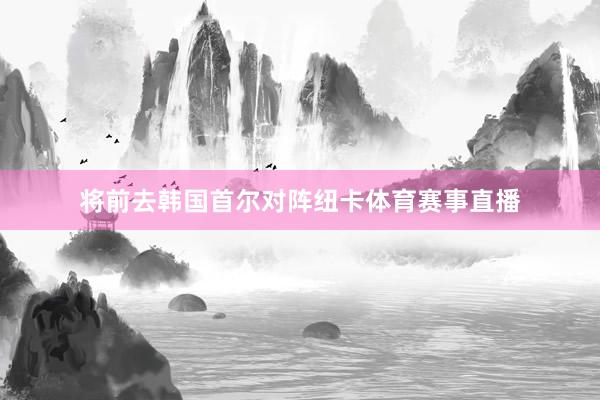 将前去韩国首尔对阵纽卡体育赛事直播