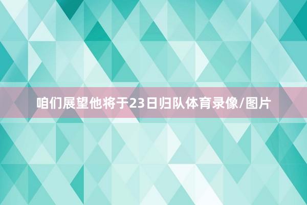 咱们展望他将于23日归队体育录像/图片