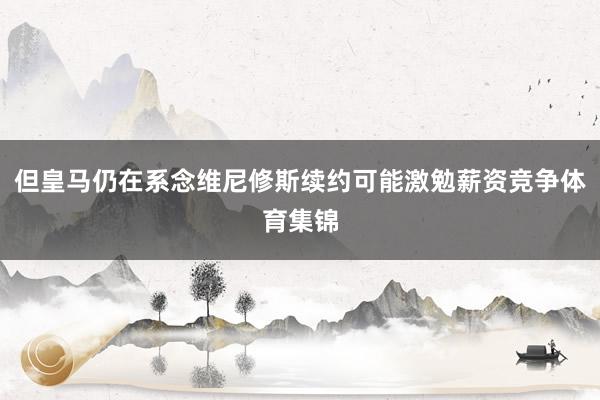 但皇马仍在系念维尼修斯续约可能激勉薪资竞争体育集锦