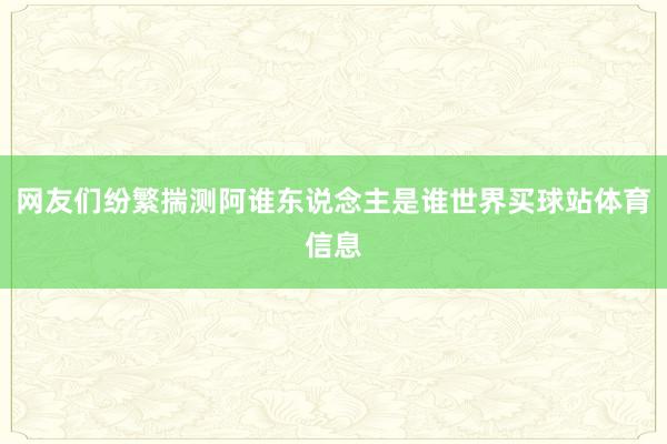 网友们纷繁揣测阿谁东说念主是谁世界买球站体育信息