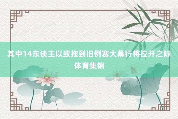 其中14东谈主以致拖到旧例赛大幕行将拉开之际体育集锦