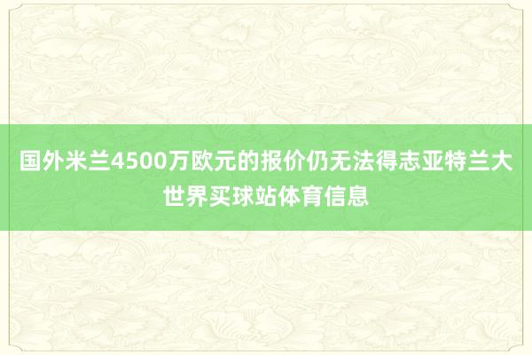 国外米兰4500万欧元的报价仍无法得志亚特兰大世界买球站体育信息