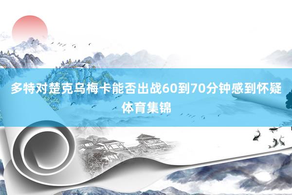 多特对楚克乌梅卡能否出战60到70分钟感到怀疑体育集锦
