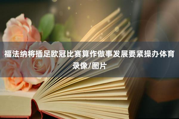 福法纳将插足欧冠比赛算作做事发展要紧操办体育录像/图片