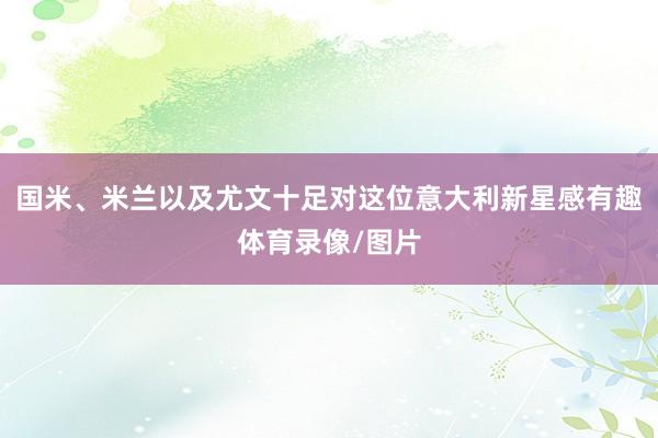国米、米兰以及尤文十足对这位意大利新星感有趣体育录像/图片