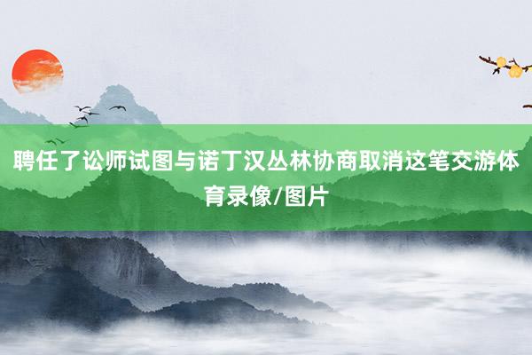 聘任了讼师试图与诺丁汉丛林协商取消这笔交游体育录像/图片