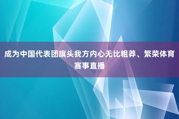 成为中国代表团旗头我方内心无比粗莽、繁荣体育赛事直播
