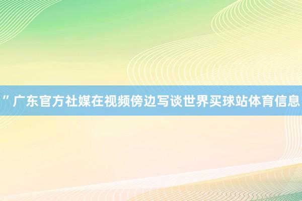 ”广东官方社媒在视频傍边写谈世界买球站体育信息