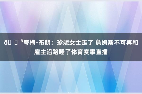 😳夸梅-布朗：珍妮女士走了 詹姆斯不可再和雇主沿路睡了体育赛事直播
