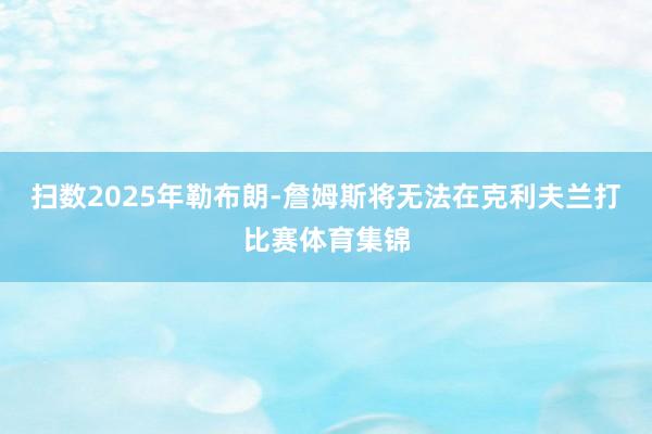 扫数2025年勒布朗-詹姆斯将无法在克利夫兰打比赛体育集锦