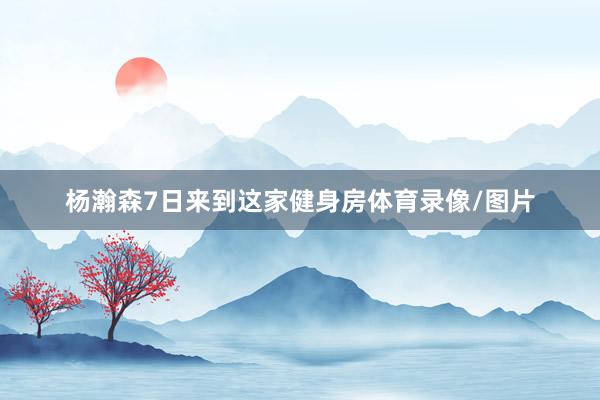 杨瀚森7日来到这家健身房体育录像/图片