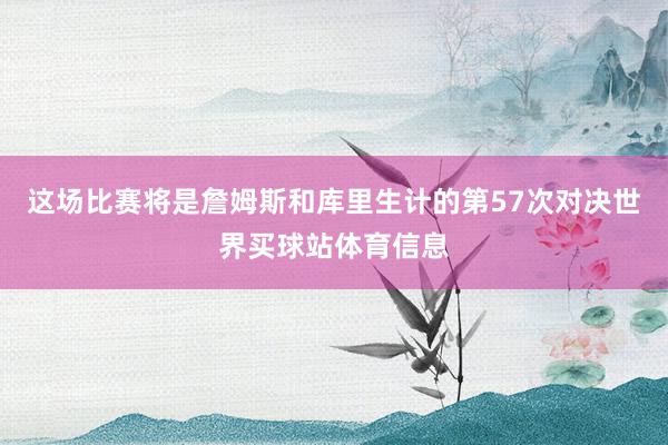 这场比赛将是詹姆斯和库里生计的第57次对决世界买球站体育信息