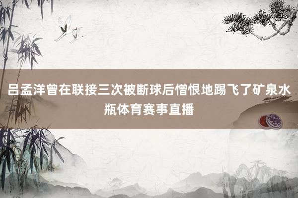 吕孟洋曾在联接三次被断球后憎恨地踢飞了矿泉水瓶体育赛事直播