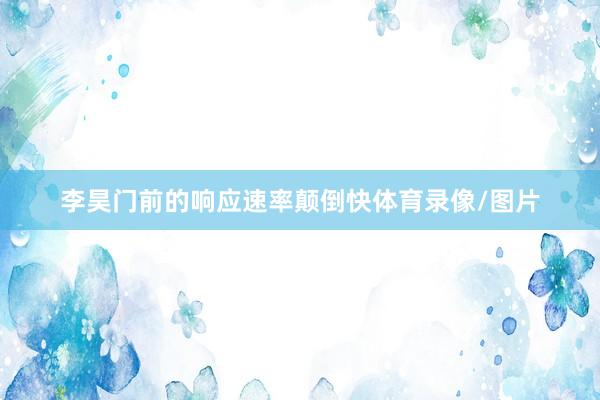 李昊门前的响应速率颠倒快体育录像/图片