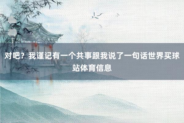 对吧?我谨记有一个共事跟我说了一句话世界买球站体育信息
