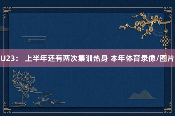 U23： 上半年还有两次集训热身 本年体育录像/图片