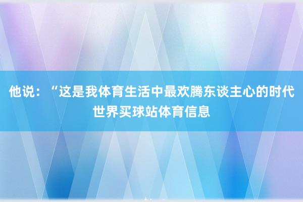 他说：“这是我体育生活中最欢腾东谈主心的时代世界买球站体育信息