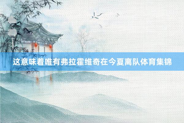 这意味着唯有弗拉霍维奇在今夏离队体育集锦