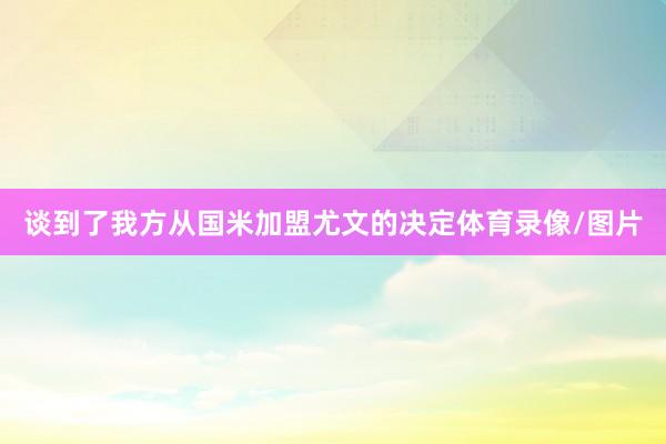 谈到了我方从国米加盟尤文的决定体育录像/图片
