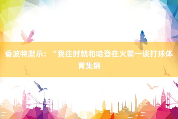 香波特默示：“我往时就和哈登在火箭一谈打球体育集锦