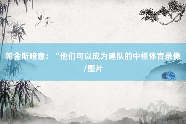帕金斯暗意：“他们可以成为建队的中枢体育录像/图片