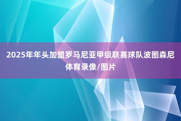 2025年年头加盟罗马尼亚甲级联赛球队波图森尼体育录像/图片
