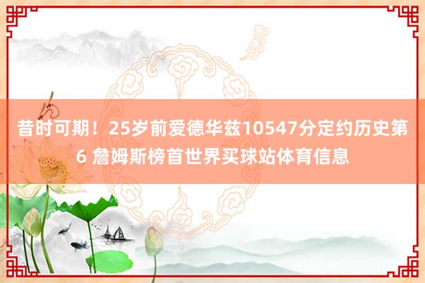 昔时可期！25岁前爱德华兹10547分定约历史第6 詹姆斯榜首世界买球站体育信息