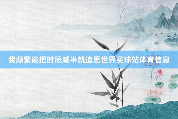 我频繁能把时辰减半就追思世界买球站体育信息