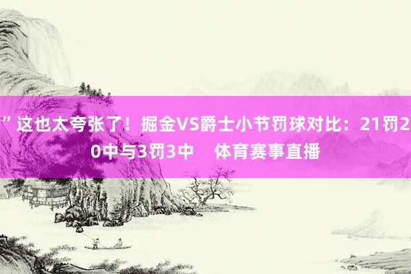 ”这也太夸张了！掘金VS爵士小节罚球对比：21罚20中与3罚3中    体育赛事直播